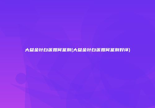 大益金针白莲如何鉴别(大益金针白莲如何鉴别好坏)