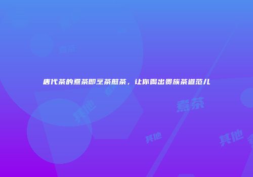 唐代茶的煮茶即烹茶煎茶，让你喝出贵族茶道范儿