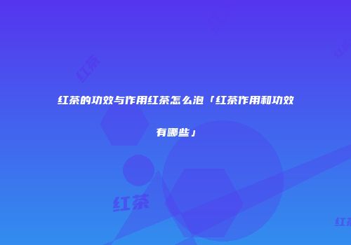 红茶的功效与作用红茶怎么泡「红茶作用和功效有哪些」