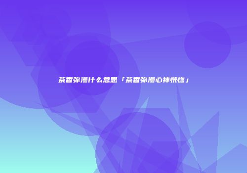 茶香弥漫什么意思「茶香弥漫心神恍惚」