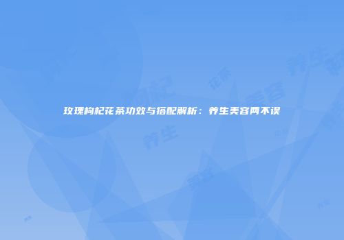 玫瑰枸杞花茶功效与搭配解析：养生美容两不误