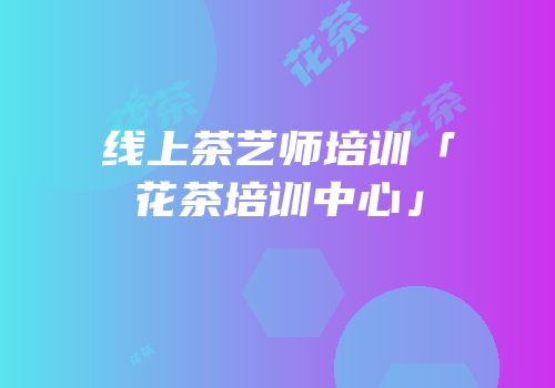线上茶艺师培训「花茶培训中心」