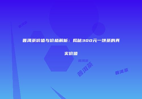 普洱茶价值与价格解析：揭秘300元一饼茶的真实价值