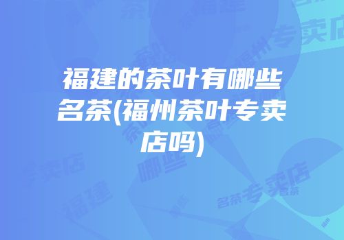 福建的茶叶有哪些名茶(福州茶叶专卖店吗)