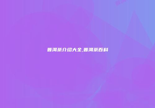 普洱茶介绍大全,普洱茶百科