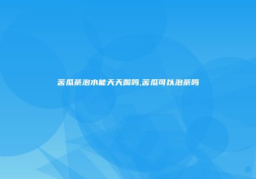 苦瓜茶泡水能天天喝吗,苦瓜可以泡茶吗