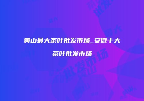 黄山最大茶叶批发市场_安微十大茶叶批发市场