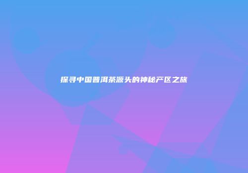 探寻中国普洱茶源头的神秘产区之旅