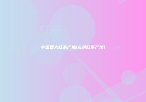 中国四大红茶产地(龙须红茶产地)