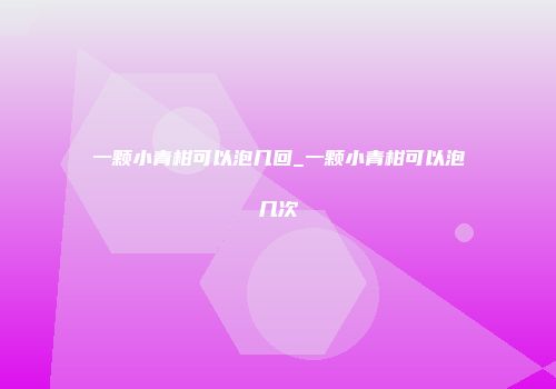一颗小青柑可以泡几回_一颗小青柑可以泡几次