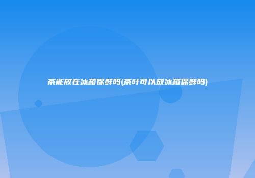 茶能放在冰箱保鲜吗(茶叶可以放冰箱保鲜吗)