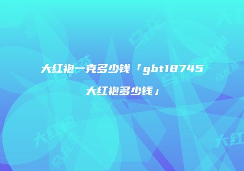 大红袍一克多少钱「gbt18745大红袍多少钱」