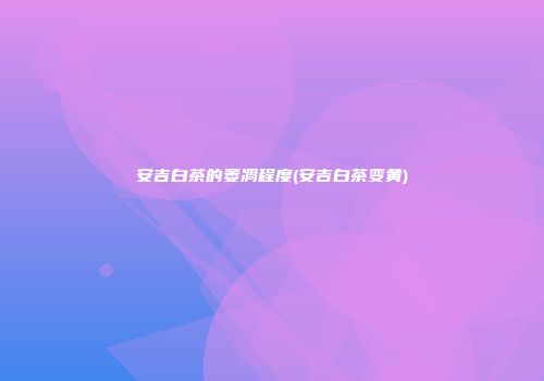 安吉白茶的萎凋程度(安吉白茶变黄)