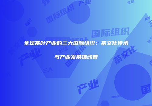 全球茶叶产业的三大国际组织：茶文化传承与产业发展推动者
