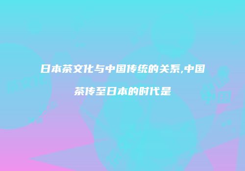 日本茶文化与中国传统的关系,中国茶传至日本的时代是