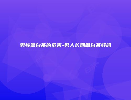 男性喝白茶的危害-男人长期喝白茶好吗