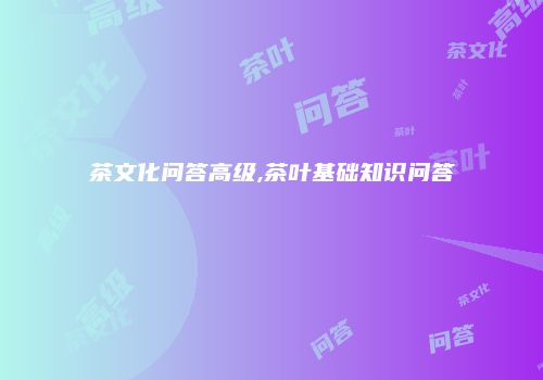 茶文化问答高级,茶叶基础知识问答