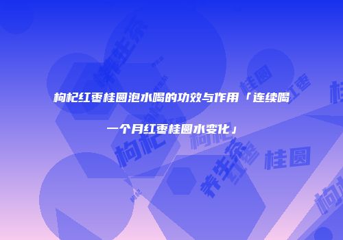 枸杞红枣桂圆泡水喝的功效与作用「连续喝一个月红枣桂圆水变化」