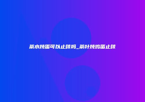 茶水炖蛋可以止咳吗_茶叶炖鸡蛋止咳