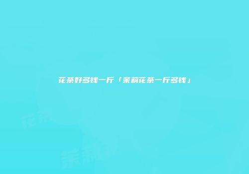 花茶好多钱一斤「茉莉花茶一斤多钱」