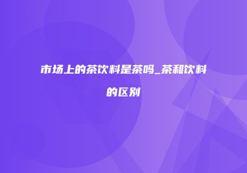 市场上的茶饮料是茶吗_茶和饮料的区别