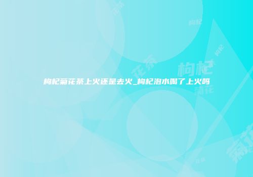 枸杞菊花茶上火还是去火_枸杞泡水喝了上火吗