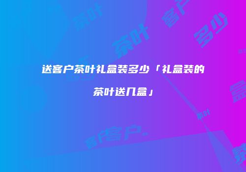 送客户茶叶礼盒装多少「礼盒装的茶叶送几盒」