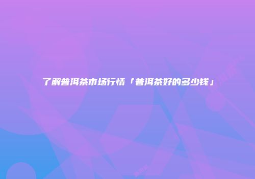 了解普洱茶市场行情「普洱茶好的多少钱」