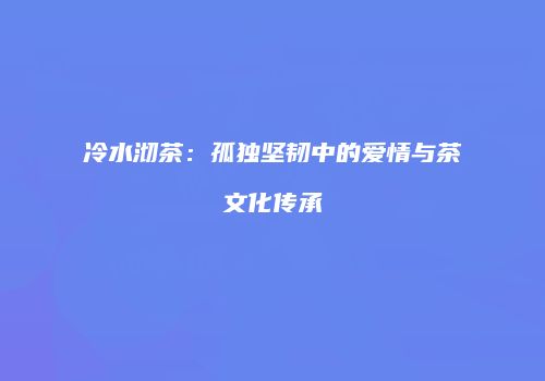 冷水沏茶：孤独坚韧中的爱情与茶文化传承
