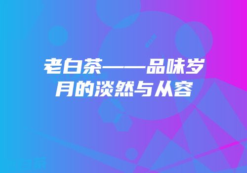 老白茶——品味岁月的淡然与从容