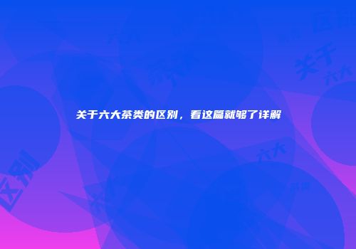关于六大茶类的区别，看这篇就够了详解