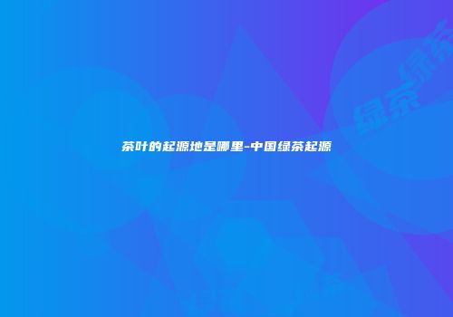 茶叶的起源地是哪里-中国绿茶起源
