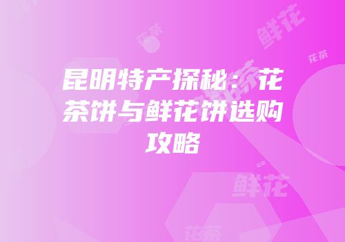 昆明特产探秘：花茶饼与鲜花饼选购攻略