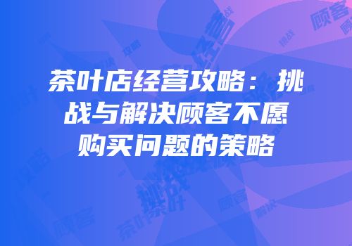 茶叶店经营攻略：挑战与解决顾客不愿购买问题的策略