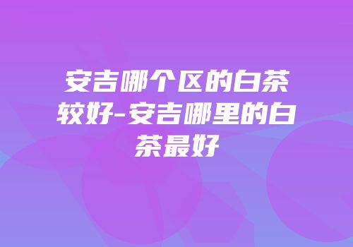 安吉哪个区的白茶较好-安吉哪里的白茶最好