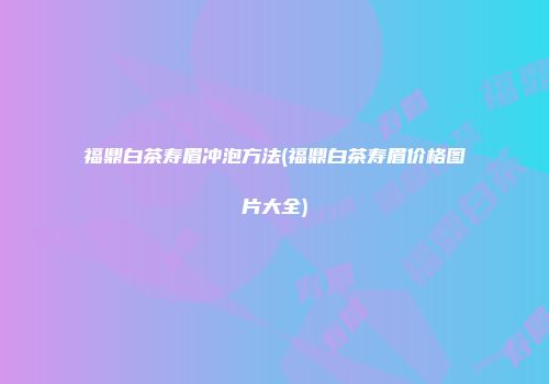 福鼎白茶寿眉冲泡方法(福鼎白茶寿眉价格图片大全)