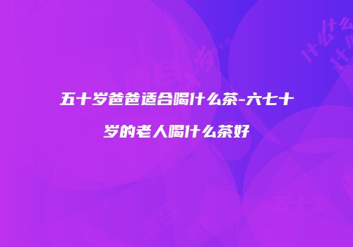 五十岁爸爸适合喝什么茶-六七十岁的老人喝什么茶好