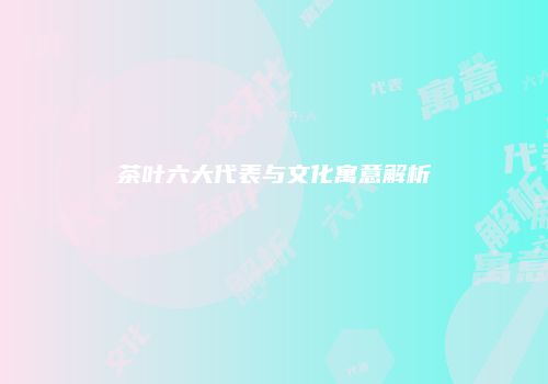 茶叶六大代表与文化寓意解析