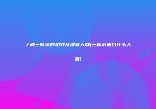 了解三杯茶的功效及适宜人群(三杯茶适合什么人看)