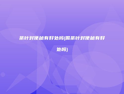 茶叶对便秘有好处吗(喝茶叶对便秘有好处吗)
