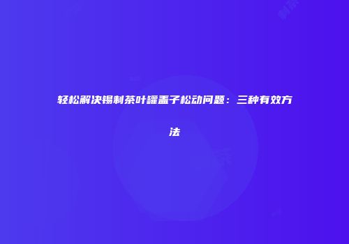 轻松解决锡制茶叶罐盖子松动问题：三种有效方法