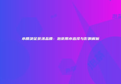 水质决定茶汤品质：泡茶用水选择与影响解析