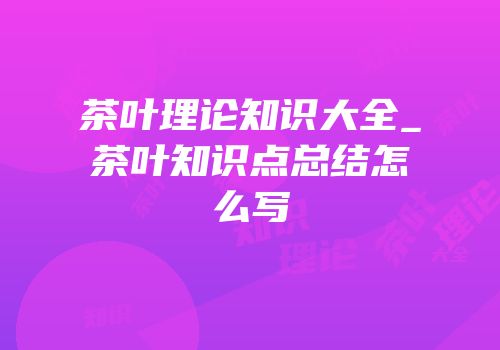 茶叶理论知识大全_茶叶知识点总结怎么写