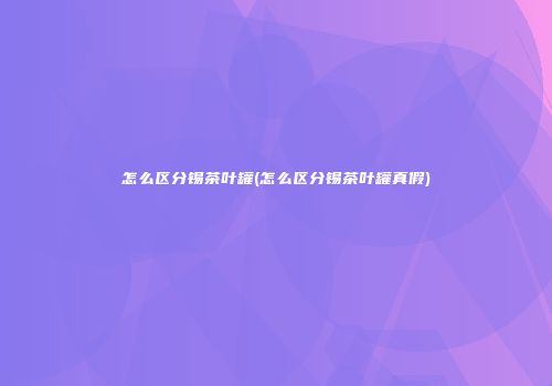 怎么区分锡茶叶罐(怎么区分锡茶叶罐真假)