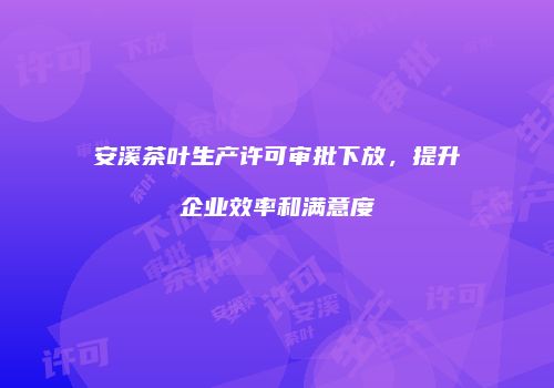 安溪茶叶生产许可审批下放，提升企业效率和满意度
