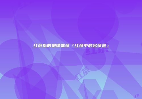 红茶指的是哪些茶「红茶中的名茶是」