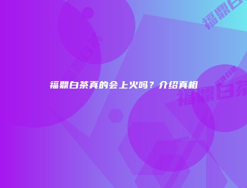 福鼎白茶真的会上火吗？介绍真相