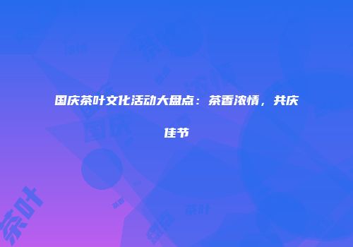国庆茶叶文化活动大盘点：茶香浓情，共庆佳节