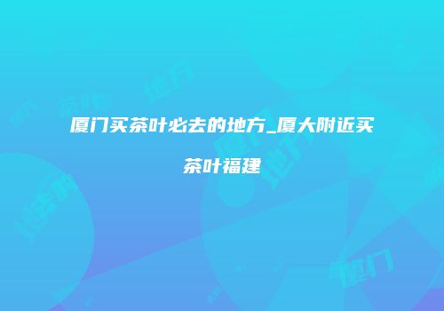 厦门买茶叶必去的地方_厦大附近买茶叶福建