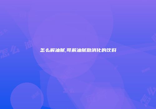 怎么解油腻,可解油腻助消化的饮料